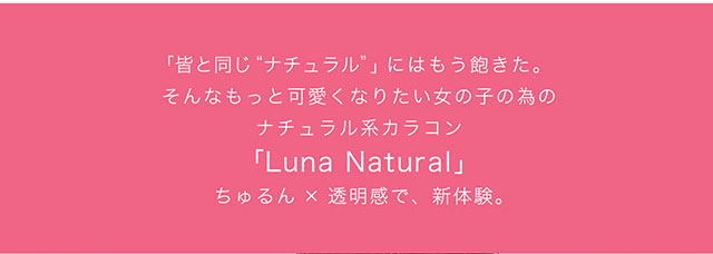 みんなと同じナチュラルにはもう飽きた。そんなもっと可愛くなりたい女の子の為のナチュラル系カラコン『Luna Natural』ちゅるん×透明感で、新体験。|ナチュラル系カラコン,マンスリー,ルナナチュラル【Luna Natural】
