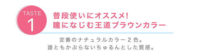 普段使いにオススメ!瞳になじむ王道ブラウンカラーのマロンとカカオ 定番のナチュラルカラー2色。誰ともかぶらないちゅるんとした質感。