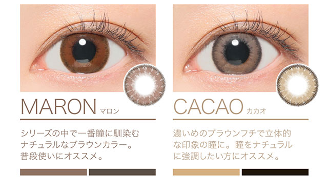 普段使いにオススメ!瞳になじむ王道ブラウンカラーのマロンとカカオ 定番のナチュラルカラー2色。誰ともかぶらないちゅるんとした質感。