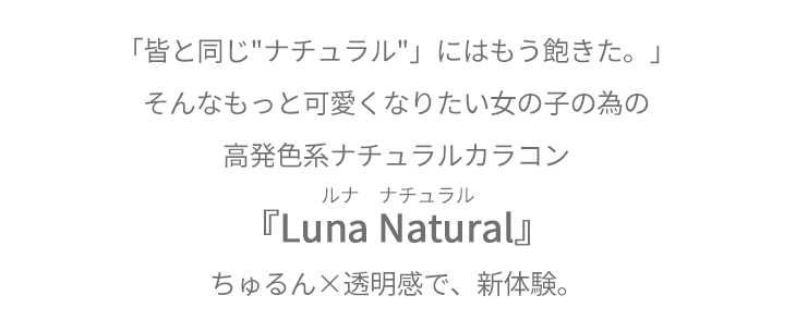 「みんなと同じナチュラルはもう飽きた。」そんなもっと可愛くなりたい女の子のための高発色系ナチュラルカラコン『Luna Natural(ルナナチュラル)』ちゅるん×透明感で、新体験。
