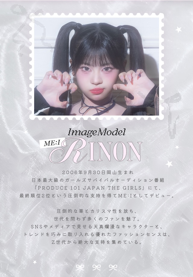 リルボン イメージモデル|ME:I RINON 2006年9月30日岡山生まれ 日本最大級のガールズサバイバルオーディション番組『PRODUCE 101 JAPAN THE GIRLS』にて、最終順位2位という圧倒的な支持を得てME:Iとしてデビュー。