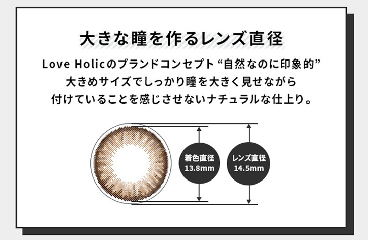 ラブホリックアイルーチェワンデー(Love Holic Eyeluce 1day )はレンズ直径14.5mm、着色直径13.8mmでしっかり瞳を大きく見せながら付いていることを感じさせないナチュラルな仕上がりに