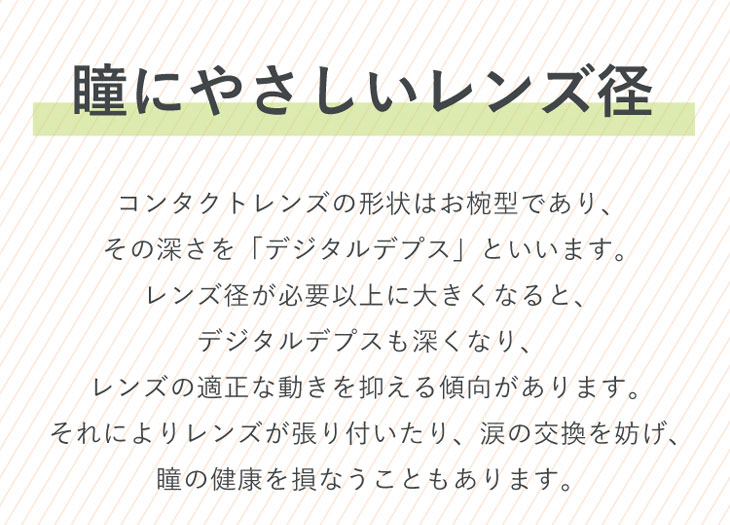 ラブアンドジョイバイスウィートは瞳にやさしいレンズ径。コンタクトレンズの形状はおわん型であり、その深さを「デジタルデプス」といいます。レンズ径が必要以上に大きくなると、デジタルデプスも深くなり、レンズの適正な動きを抑える傾向があります。それによりレンズが張り付いたり、涙の交換を妨げ、瞳の健康を損なうこともあります