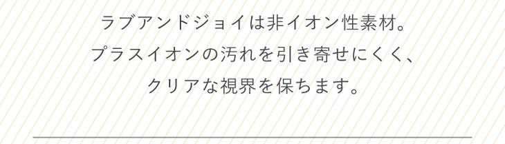 ラブアンドジョイバイスウィートは非イオン性素材。プラスイオンの汚れを引き寄せにくく、クリアな視界を保ちます