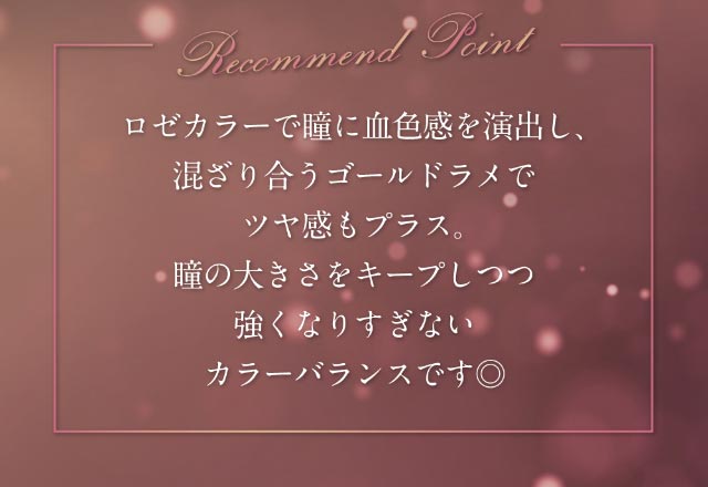 ロゼカラーで瞳に血色感を演出し、混ざり合うゴールドラメでツヤ感もプラス。瞳の大きさをキープしつつ強くなりすぎないカラーバランスです◎|倖田來未イメージモデル&プロデュース,ワンデーカラコン,ラヴェール【loveil】