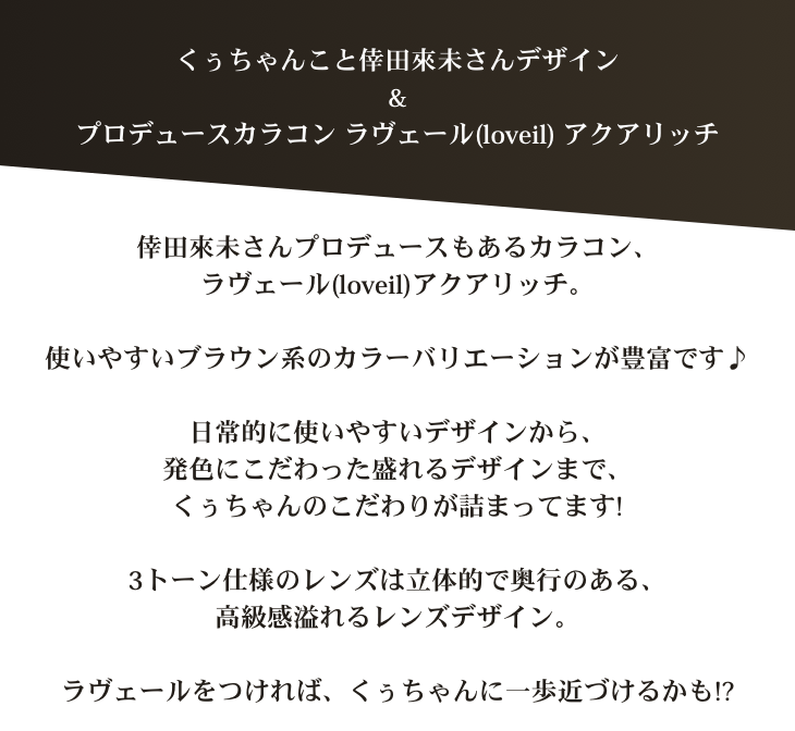 くぅちゃんこと倖田來未デザイン&プロデュースカラコン ラヴェール(loveil)アクアリッチ 倖田來未さんプロデュースもあるカラコン、ラヴェールアクアリッチ。使いやすいブラウン系のカラーバリエーションが豊富です♪日常的に使いやすいデザインから、発色にこだわった盛れるデザインまで、くぅちゃんのこだわりが詰まってます!3トーン仕様のレンズは立体的で奥行のある、高級感溢れるレンズデザイン。ラヴェールをつければ、一歩くぅちゃんに近づけるかも!?