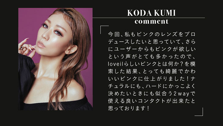 倖田來未のローズクォーツについてのコメント|今回私もピンクのレンズをプロデュースしたいと思っていて、さらにユーザーからもピンクが欲しいという声がとても多かったので、loveilらしいピンクとは何か?を模索した結果、とっても綺麗でかわいいピンクに仕上がりました!ナチュラルにも、ハードにかっこよく決めたいときにも似合う2wayで使える良いコンタクトができたと思っております!