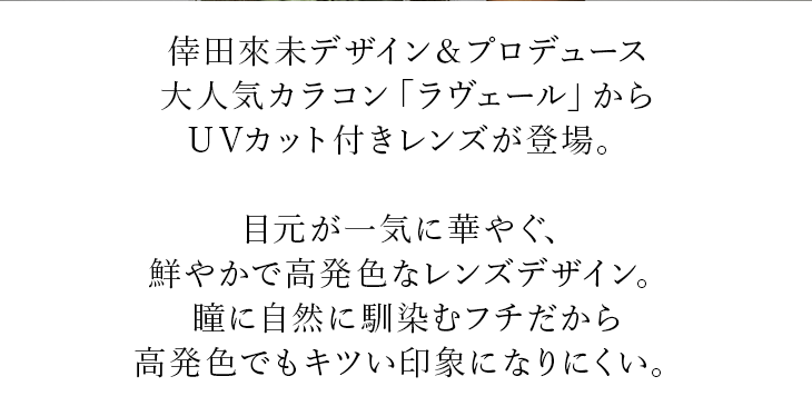 倖田來未デザイン&プロデュース大人気カラコン「ラヴェール」からUVカット付きレンズが登場。目元が一気に華やぐ、鮮やかで高発色なレンズデザイン。瞳に自然に馴染むフチだから高発色でもキツい印象になりにくい。