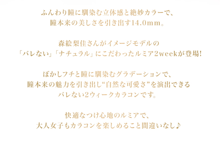 ふんわり瞳に馴染む立体感と絶妙カラーで、瞳本来の美しさを引き出す14.0mm。森絵梨佳さんがイメージモデルの「バレない」「ナチュラル」にこだわったルミア2weekが登場!ぼかしフチと瞳に馴染むグラデーションで、瞳本来の魅力を引き出し“自然な可愛さ”を演出できるバレない2ウィークカラコンです。快適なつけ心地のルミアで、大人女子もカラコンを楽しめること間違いなし♪