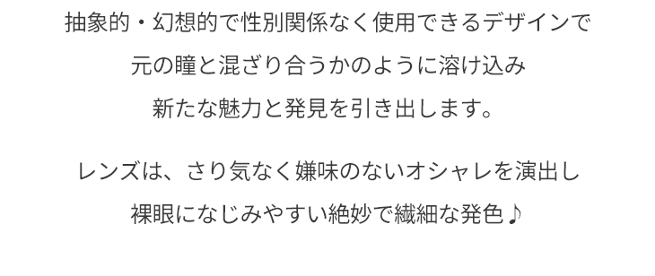 抽象的・幻想的で性別関係なく使用できるデザインで元の瞳と混ざり合うかのように溶け込み、新たな魅力と発見を引き出します。レンズはさり気なく嫌味のないオシャレを演出し裸眼になじみやすい絶妙で繊細な発色♪
