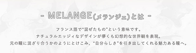 メランジェとはフランス語で混ぜたものという意味です。ナチュラルエッジィなデザインが儚くも幻想的な世界観を表現。元の瞳に混ざり合うかのようにとけこみ、自分らしさを引き出してくれる魅力ある瞳へ。|メランジェ バイマジックカラーワンデー【MELANGE by MAGIC COLOR 1DAY】