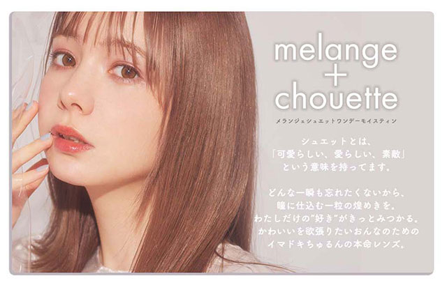 メランジェシュエットのコンセプト,シュエットとは「可愛らしい、愛らしい、素敵」という意味を持っています。どんな一瞬も忘れたくないから、瞳に仕込む一粒の煌めきを。わたしだけの“好き”がきっとみつかる。かわいいを欲張りたい女の子のためのイマドキちゅるんの本命レンズ|メランジェシュエットワンデーモイスティン(melange+chouette)