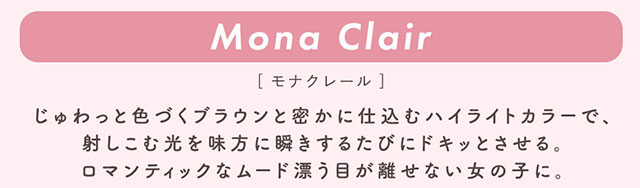 モナクレール(Mona Clair)じゅわっと色づくブラウンと密かに仕込むハイライトカラーで、射しこむ光を味方に瞬きするたびにドキッとさせる。ロマンティックなムード漂う目が離せない女の子に。|柴田あやなイメージモデル,イマドキちゅるんな本命レンズ,メランジェシュエット,ワンデー(melange+chouette)