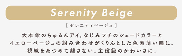 セレニティベージュ(Cerenity Beige)大本命のちゅるんアイ。なじみフチのシェードカラーとイエローベージュの組み合わせがくりんとした色素薄い瞳に。視線をあつめて離さない、主役級のかわいさに。|柴田あやなイメージモデル,イマドキちゅるんな本命レンズ,メランジェシュエット,ワンデー(melange+chouette)