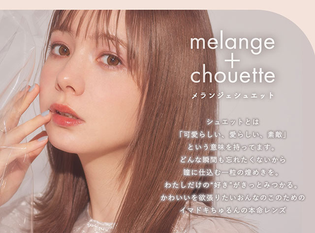 メランジェシュエットのコンセプト,シュエットとは「可愛らしい、愛らしい、素敵」という意味を持っています。どんな一瞬も忘れたくないから、瞳に仕込む一粒の煌めきを。わたしだけの“好き”がきっとみつかる。かわいいを欲張りたい女の子のためのイマドキちゅるんの本命レンズ|メランジェシュエット(melange+chouette)|柴田あやなイメージモデル,イマドキちゅるんな本命レンズ,メランジェシュエット,ワンデー(melange+chouette)
