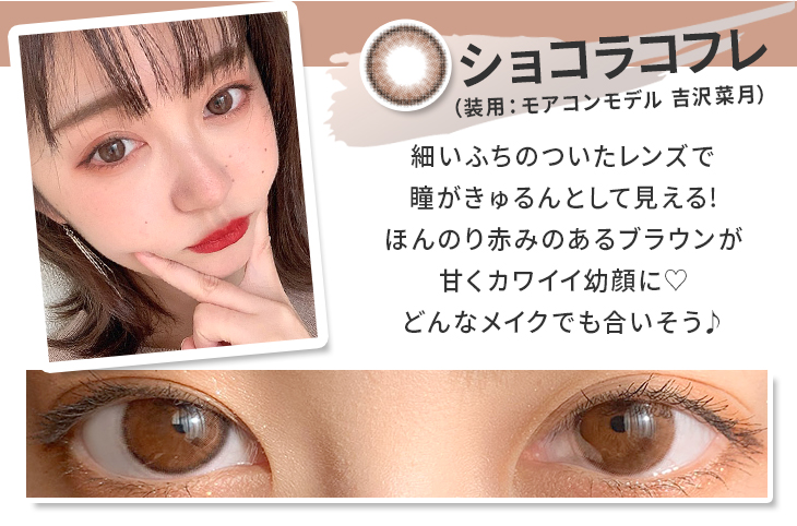 ショコラコフレは細いフチのついたレンズで、瞳がきゅるんとして見える!ほんのり赤味あるブラウンが甘くカワイイ幼顔に♡どんなメイクにも合いそう♪ モアコンモデル吉沢菜月の着レポ