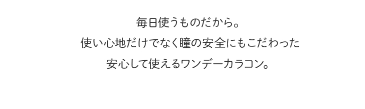 毎日使うものだから。使い心地だけでなく瞳の安全にもこだわった安心して使えるワンデーカラコン。