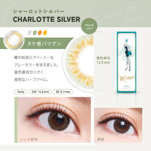 シャーロットシルバー(CHARLOTTE SILVER)ヌケ感バツグン,瞳の虹彩にクリーミーなグレーカラーを加えました,着色直径が小さく自然なハーフアイに,着色直径12.0mm,ミマワンデー ミマ Mima 1日 1day DIA14.2mm 着色直径12.0-13.5mm 度あり 度なし 10枚入り