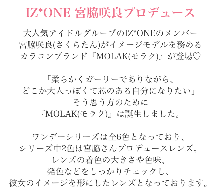IZ*ONE宮脇咲良プロデュース 大人気アイドルグループIZ*ONEのメンバー宮脇咲良(さくらたん)がイメージモデルを務めるカラコンブランド『MOLAK(モラク)』が登場