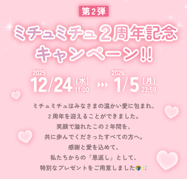 第2弾ミチュミチュ2周年記念キャンペーン ミチュミチュはみなさまの温かい愛に包まれ、2周年を迎えることができました。笑顔で溢れたこの2年間を、共に歩んでくださったすべての方へ。感謝と愛を込めて、私たちからの「恩返し」として、特別なプレゼントをご用意しました??