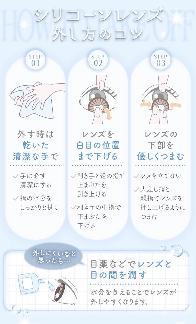 シリコーンレンズ外し方のコツ STEP 01 外す時は乾いた清潔な手で(手は必ず清潔にする/指の水分をしっかりと拭く)STEP 02 レンズを白目の位置まで下げる(利き手と逆の指で上まぶたを引き上げる/利き手の中指で下まぶたを下げる)STEP 03 レンズの下部を優しくつまむ(ツメを立てない/人差し指と親指でレンズを押し上げるようにつまむ)|度あり・度なし 10枚 メロリア1day DIA:14.5mm ワンデー カラコン カラーコンタクトレンズ