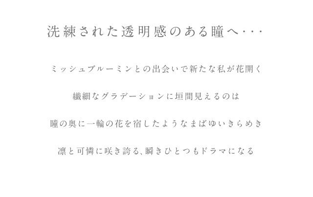 ミッシュブルーミンとの出会いで新しい私へ...可憐で凛とした、淡く儚げな輝きを瞳に。小さめレンズと深みのあるブラウンカラーのしっかり発色で裸眼が一回り大きくなったようなナチュラルなのに見惚れる印象的な瞳。ゴロゴロ感、違和感の原因となるたんぱく質汚れがつきにくいレンズは日常のどんなシーンでも大活躍◎あなただけの透明感のあるまなざしを。