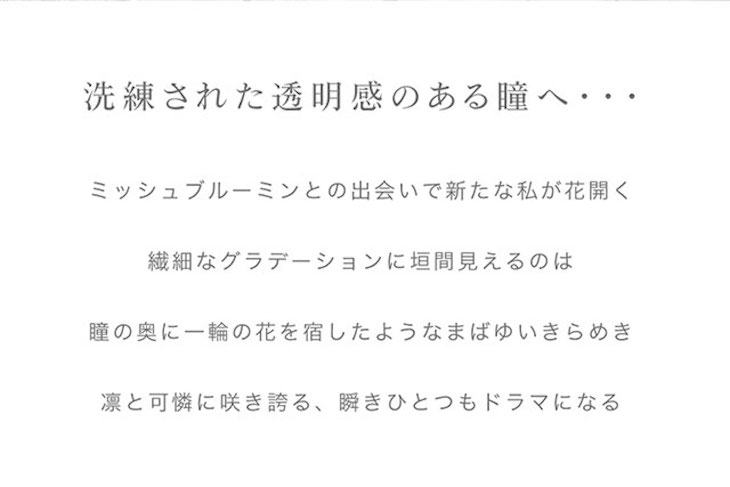 洗練された透明感のある瞳へ。ミシュブルーミンとの出会いで新たな私が花開く。繊細なグラデーション二回見えるのは瞳の奥に一輪の花を宿したようなまばゆいきらめき。凛と可憐に咲き誇る、瞬きひとつもドラマになる