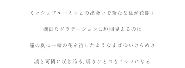 洗練された透明感のある瞳へ。ミシュブルーミンとの出会いで新たな私が花開く。繊細なグラデーション二回見えるのは瞳の奥に一輪の花を宿したようなまばゆいきらめき。凛と可憐に咲き誇る、瞬きひとつもドラマになる