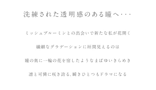洗練された透明感のある瞳へ。ミシュブルーミンとの出会いで新たな私が花開く。繊細なグラデーション二回見えるのは瞳の奥に一輪の花を宿したようなまばゆいきらめき。凛と可憐に咲き誇る、瞬きひとつもドラマになるワンデーカラコン|ミッシュブルーミン|アイリスグローシリーズ