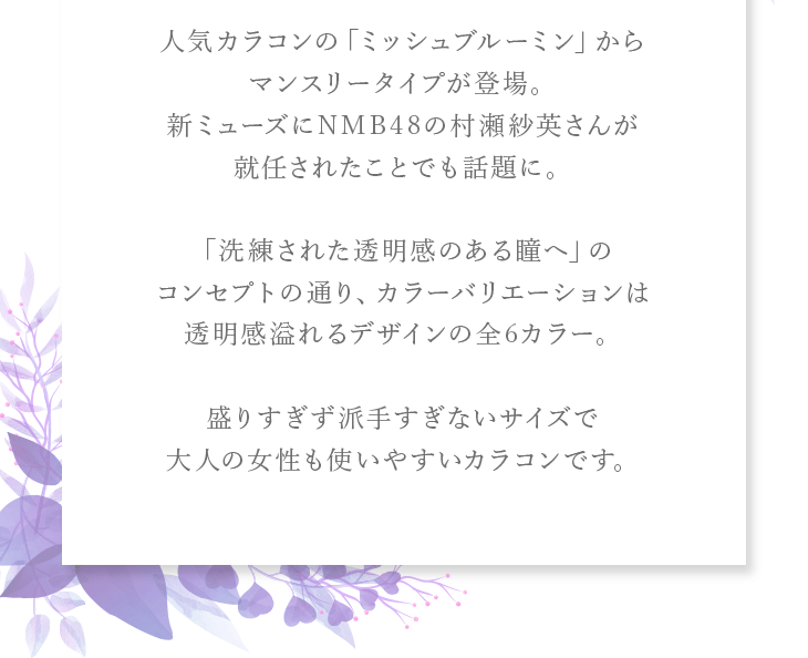 人気カラコンの「ミッシュブルーミン」からマンスリータイプが登場。新ミューズにNMB48の村瀬紗英さんが就任されたことでも話題に。「洗練された透明感のある瞳へ」のコンセプトの通り、カラーバリエーションは透明感溢れるデザインの全6カラー。盛りすぎず派手すぎないサイズで大人の女性も使いやすいカラコンです。