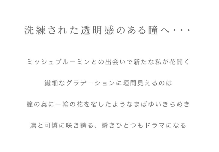 透明感のあるミステリアスな瞳へ…『ミッシュブルーミン(MicheBloomin’)ワンデー クォーターヴェールシリーズ』IZ*ONE(アイズワン)が新イメージモデルを務めるミッシュブルーミン(MicheBloomin’)ワンデー クォーターヴェールシリーズは、透き通るような透明感とミステリアスな目元を演出するブラウンのカラコンを揃えたシリーズです。キラキラと輝くようなデザインが特徴的で、つけるだけで垢抜けた印象になれること間違いなし!!