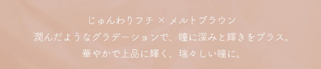 ミフェのエクラブラウンはじゅんわりフチ×メルトブラウン,潤んだようなグラデーションで瞳に深みと輝きをプラス,華やかで上品に輝く,瑞々しい瞳に|自分を虜にする視線【ミフェ(Mifee)】シリコーンハイドロゲルレンズ,ワンデー,DIA14.5mm,G.DIA13.8mm,BC8.7mm,10枚入り