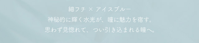 ミフェのシャルムブルーは細フチ×アイスブルー,神秘的に輝く水光が,瞳に魅力を宿す,思わず見惚れて,つい引き込まれる瞳へ|自分を虜にする視線【ミフェ(Mifee)】シリコーンハイドロゲルレンズ,ワンデー,DIA14.5mm,G.DIA13.8mm,BC8.7mm,10枚入り