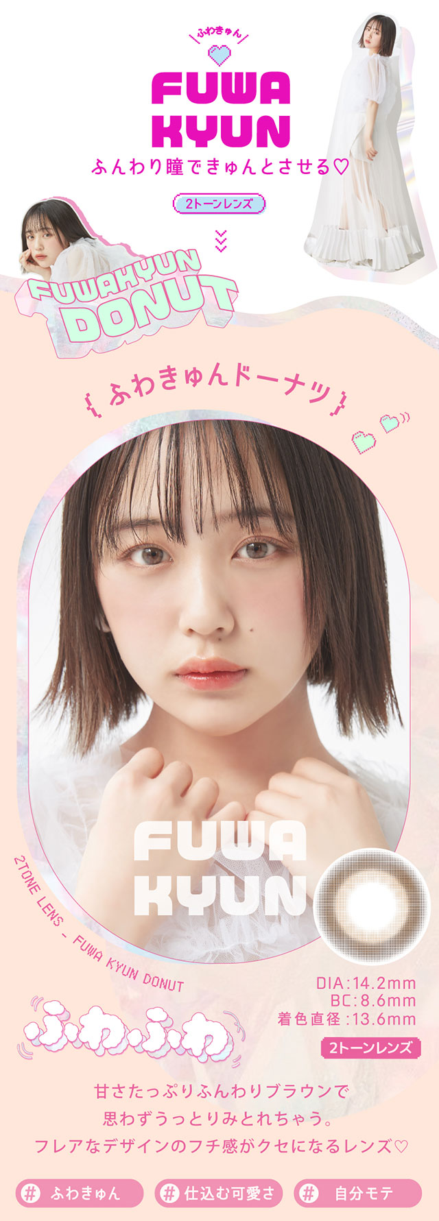 ふわキュンドーナツ,甘さたっぷりブラウンで思わずうっとりみとれちゃう。フレアなデザインのフチ感がクセになるレンズ♡♯ふわきゅん,♯仕込む可愛さ,♯自分モテ,DIA14.2mm,BC8.6mm,着色直径13.6mm|なのえなイメージモデル 超モテコンウルトラワンデー MOTECON ULTRA ONE DAY