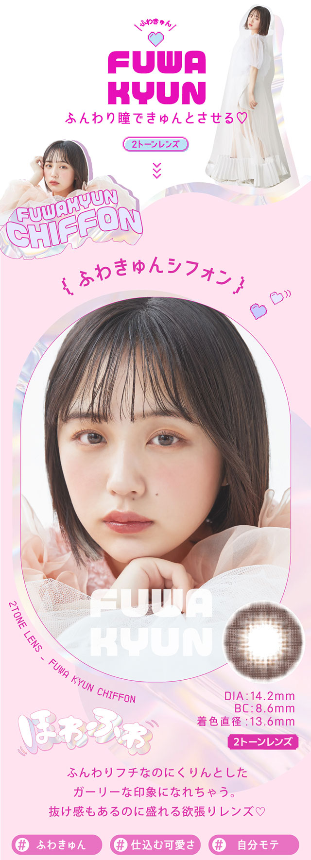 ふわキュンシフォン,ふんわりフチなのにくりんとしたガーリーな印象になれちゃう。抜け感もあるのに盛れる欲張りレンズ♡♯ふわきゅん,♯仕込む可愛さ,♯自分モテ,DIA14.2mm,BC8.6mm,着色直径13.6mm|なのえなイメージモデル 超モテコンウルトラワンデー MOTECON ULTRA ONE DAY
