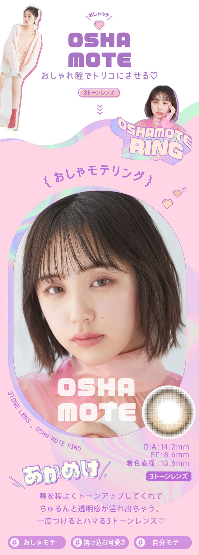 おしゃモテリング,瞳をトーンアップしてくれてちゅるんと透明感が溢れ出ちゃう。一度つけるとハマる3トーンレンズ♡♯おしゃモテ,♯溶け込む可愛さ,♯自分モテ,DIA14.2mm,BC8.6mm,着色直径13.6mm|なのえなイメージモデル 超モテコンウルトラワンデー MOTECON ULTRA ONE DAY