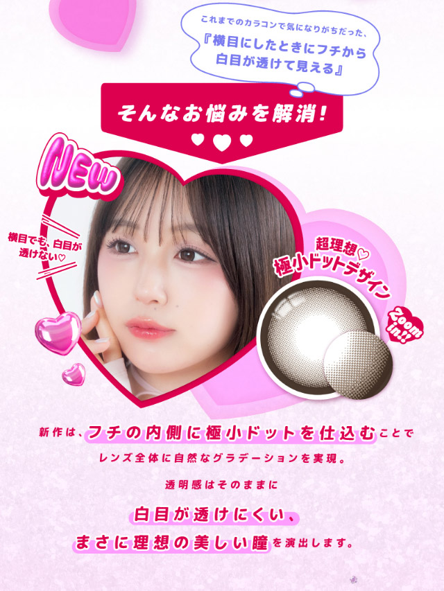 横目でも白目が透けない♡新作は、縁の内側に極小ドットを仕込むことでレンズ全体に自然なグラデーションを実現。透明感はそのままに、白目が透けにくい、まさに理想の美しい瞳を演出します。|なえなのさんイメージモデル 超モテコンウルトラマンスリー MOTECON ULTRA MONTHLY