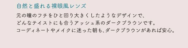 自然と盛れる裸眼風レンズ,元の瞳のフチをひと回り大きくしたようなデザインで、どんなテイストにも合うアッシュ系のダークブラウンです。コーディネートやメイクに迷った朝も、ダークブラウンがあれば安心。|ネオサイトワンデーリングUV/ワンデーカラコン/小松菜奈さんイメージモデル