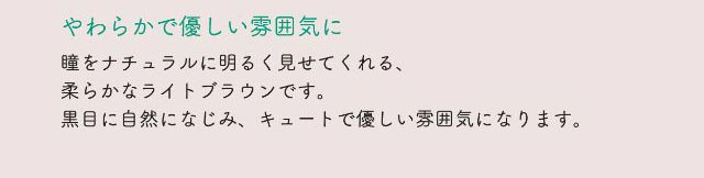 やわらかで優しい雰囲気に,瞳をナチュラルに明るく見せてくれる、柔らかなライトブラウンです。黒目に自然になじみ、キュートで優しい雰囲気になります。|ネオサイトワンデーリングUV/ワンデーカラコン/小松菜奈さんイメージモデル