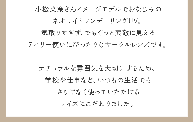 気取りすぎず、でもぐっと素敵に見えるデイリー使いにぴったりなサークルレンズ。ナチュラルな雰囲気を大切にするため、いつもの生活でもさりげなく使っていただけるサイズにこだわりました。