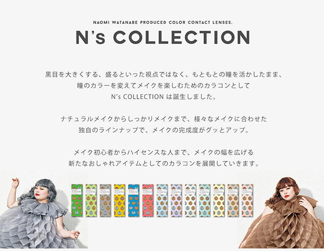 渡辺直美さんプロデュースのエヌズコレクションは黒目を大きくする、盛るといった視点ではなく、もともとの瞳を活かしたまま、瞳のカラーを変えてメイクを楽しむためのカラコンとして誕生しました。ナチュラルメイクからしっかりメイクまで、様々なメイクに合わせた独自のラインナップで、メイクの完成度がグッとアップ。メイク初心者からハイセンスな人まで、メイクを幅を広げる新たなおしゃれアイテムとしてのカラコンを展開していきます。|渡辺直美プロデュースのカラコン エヌズコレクション(N'sCOLLECTION)