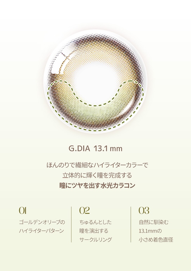 G.DIA 13.1mm / ほんのりで繊細なハイライターカラーで立体的に輝く瞳を完成する瞳にツヤを出す水光カラコン / 01 ゴールデンオリーブのハイライターパターン / 02 ちゅるんとした瞳を演出するサークルリング / 03 自然に馴染む13.1mmの小さめ着色直径|度あり・度なし 10枚 オーレンズ グローイワンデー ゴールデンオリーブ DIA:14.2mm ワンデー カラコン カラーコンタクトレンズ