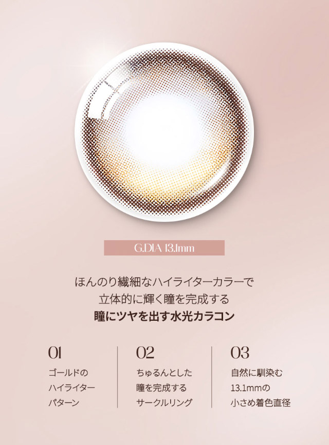 G.DIA13.1mm,ほんのり繊細なハイライターカラーで立体的に輝く瞳を完成する瞳に艶を出す水光カラコン,ゴールドのハイライターパターン,ちゅるんとした瞳を演出するサークルレンズ,自然に馴染む13.1mmの小さめ着色直径|韓国カラコン オーレンズグローイワンデー(OLENS Glowy 1day)韓国カラコン オーレンズグローイワンデーはソフト&繊細なハイライターカラーで立体的に輝く目元を演出する今トレンドの水光カラコン