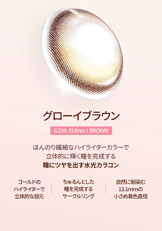 G.DIA13.1mm,ほんのり繊細なハイライターカラーで立体的に輝く瞳を完成する瞳に艶を出す水光カラコン,ゴールドのハイライターパターン,ちゅるんとした瞳を演出するサークルレンズ,自然に馴染む13.1mmの小さめ着色直径|韓国カラコン オーレンズグローイワンデー(OLENS Glowy 1day)韓国カラコン オーレンズグローイワンデーはソフト&繊細なハイライターカラーで立体的に輝く目元を演出する今トレンドの水光カラコン