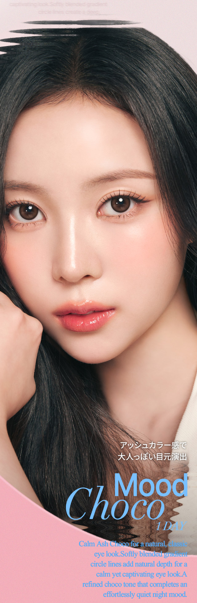 ムードチョコ,ふんわり溶け込むフチと馴染みやすいアッシュ系カラーのグラデーションが、瞳に立体感をプラス。本来の瞳より少し大きめサイズで、自然なのにしっかり盛れるナチュ盛れが叶います♡