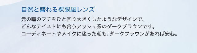 ダークブラウンは自然と盛れる裸眼風レンズ,元の瞳のフチをひと回り大きくしたようなデザインで、どんなテイストにも合うアッシュ系のダークブラウンです。コーディネートやメイクに迷った朝も、ダークブラウンがあれば安心。|ワンデーアイレリアル/UVトーリック/乱視用/小松菜奈さんイメージモデル