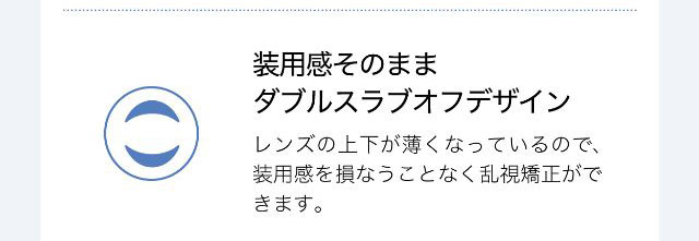 装用感そのままダブルスラブオフデザイン,レンズの上下が薄くなっているので装用感を損なうことなく乱視矯正ができます。|ワンデーアイレリアル/UVトーリック/乱視用/小松菜奈さんイメージモデル