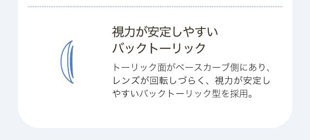 視力が安定しやすいバックトーリック,トーリック面がベースカーブ側にあり、レンズが回転しづらく、視力が安定しやすいバックトーリック型を採用。|ワンデーアイレリアル/UVトーリック/乱視用/小松菜奈さんイメージモデル