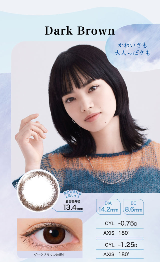 新色Drak Brown(ダークブラウン)かわいさも大人っぽさも,自然と盛れる上品サイズ着色部外径13.4mm,DIA14.2mm,BC8.6mm,ダークブラウン装用写真|ワンデーアイレリアル/UVトーリック/乱視用/小松菜奈さんイメージモデル