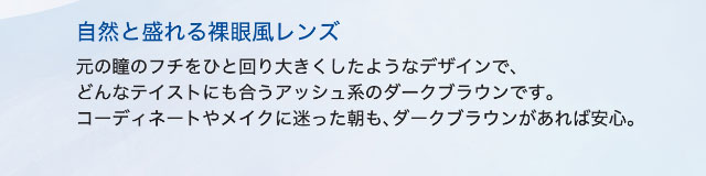 ダークブラウンは自然と盛れる裸眼風レンズ,元の瞳のフチをひと回り大きくしたようなデザインで、どんなテイストにも合うアッシュ系のダークブラウンです。コーディネートやメイクに迷った朝も、ダークブラウンがあれば安心。|ワンデーアイレリアル/UVトーリック/乱視用/小松菜奈さんイメージモデル